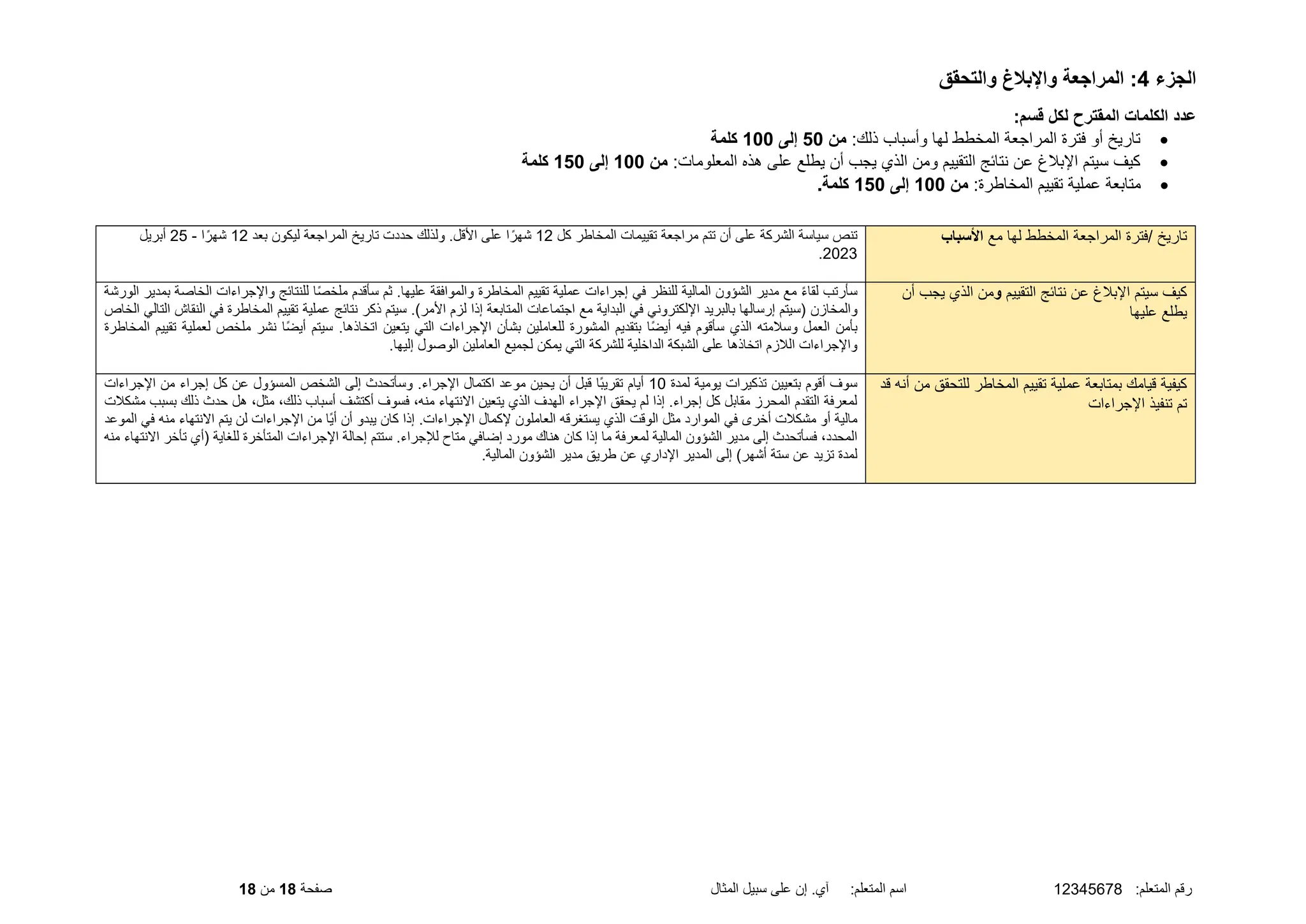 :‫المتعلم‬ ‫رقم‬
12345678
‫المثال‬ ‫سبيل‬ ‫على‬ ‫إن‬ .‫آي‬ :‫المتعلم‬ ‫اسم‬
‫صفحة‬
18
‫من‬
18
‫الجزء‬
4
‫والتحقق‬ ‫واإلبالغ‬ ‫المراجعة‬ :
:‫قسم‬ ‫لكل‬ ‫المقترح‬ ‫الكلمات‬ ‫عدد‬
•
:‫ذلك‬ ‫وأسباب‬ ‫لها‬ ‫المخطط‬ ‫المراجعة‬ ‫فترة‬ ‫أو‬ ‫تاريخ‬
‫من‬
50
‫إلى‬
100
‫كلمة‬
•
:‫المعلومات‬ ‫هذه‬ ‫على‬ ‫يطلع‬ ‫أن‬ ‫يجب‬ ‫الذي‬ ‫ومن‬ ‫التقييم‬ ‫نتائج‬ ‫عن‬ ‫اإلبلغ‬ ‫سيتم‬ ‫كيف‬
‫من‬
100
‫إلى‬
150
‫كلمة‬
•
:‫المخاطرة‬ ‫تقييم‬ ‫عملية‬ ‫متابعة‬
‫من‬
100
‫إلى‬
150
.‫كلمة‬
‫مع‬ ‫لها‬ ‫المخطط‬ ‫المراجعة‬ ‫فترة‬/ ‫تاريخ‬
‫األسباب‬
‫كل‬ ‫المخاطر‬ ‫تقييمات‬ ‫مراجعة‬ ‫تتم‬ ‫أن‬ ‫على‬ ‫الشركة‬ ‫سياسة‬ ‫تنص‬
12
‫بعد‬ ‫ليكون‬ ‫المراجعة‬ ‫تاريخ‬ ‫حددت‬ ‫ولذلك‬ .‫األقل‬ ‫على‬ ‫ا‬ً‫شهر‬
12
‫ا‬ً‫شهر‬
-
25
‫أبريل‬
2023
.
‫التقييم‬ ‫نتائج‬ ‫عن‬ ‫اإلبلغ‬ ‫سيتم‬ ‫كيف‬
‫و‬
‫أن‬ ‫يجب‬ ‫الذي‬ ‫من‬
‫عليها‬ ‫يطلع‬
‫مع‬ ً‫ء‬‫لقا‬ ‫سأرتب‬
‫المالية‬ ‫الشؤون‬ ‫مدير‬
‫المخاطرة‬ ‫تقييم‬ ‫عملية‬ ‫إجراءات‬ ‫في‬ ‫للنظر‬
‫عليها‬ ‫والموافقة‬
‫بمدير‬ ‫الخاصة‬ ‫واإلجراءات‬ ‫للنتائج‬ ‫ا‬ً‫ص‬‫ملخ‬ ‫سأقدم‬ ‫ثم‬ .
‫الورشة‬
‫والمخازن‬
‫عملية‬ ‫نتائج‬ ‫ذكر‬ ‫سيتم‬ .)‫األمر‬ ‫لزم‬ ‫إذا‬ ‫المتابعة‬ ‫اجتماعات‬ ‫مع‬ ‫البداية‬ ‫في‬ ‫اإللكتروني‬ ‫بالبريد‬ ‫إرسالها‬ ‫(سيتم‬
‫الخاص‬ ‫التالي‬ ‫النقاش‬ ‫في‬ ‫المخاطرة‬ ‫تقييم‬
‫لعملية‬ ‫ملخص‬ ‫نشر‬ ‫ًا‬‫ض‬‫أي‬ ‫سيتم‬ .‫اتخاذها‬ ‫يتعين‬ ‫التي‬ ‫اإلجراءات‬ ‫بشأن‬ ‫للعاملين‬ ‫المشورة‬ ‫بتقديم‬ ‫ًا‬‫ض‬‫أي‬ ‫فيه‬ ‫سأقوم‬ ‫الذي‬ ‫وسلمته‬ ‫العمل‬ ‫بأمن‬
‫المخاطرة‬ ‫تقييم‬
‫العاملين‬ ‫لجميع‬ ‫يمكن‬ ‫التي‬ ‫للشركة‬ ‫الداخلية‬ ‫الشبكة‬ ‫على‬ ‫اتخاذها‬ ‫اللزم‬ ‫واإلجراءات‬
.‫إليها‬ ‫الوصول‬
‫قد‬ ‫أنه‬ ‫من‬ ‫للتحقق‬ ‫المخاطر‬ ‫تقييم‬ ‫عملية‬ ‫بمتابعة‬ ‫قيامك‬ ‫كيفية‬
‫اإلجراءات‬ ‫تنفيذ‬ ‫تم‬
‫لمدة‬ ‫يومية‬ ‫تذكيرات‬ ‫بتعيين‬ ‫أقوم‬ ‫سوف‬
10
‫اإلجراءات‬ ‫من‬ ‫إجراء‬ ‫كل‬ ‫عن‬ ‫المسؤول‬ ‫الشخص‬ ‫إلى‬ ‫وسأتحدث‬ .‫اإلجراء‬ ‫اكتمال‬ ‫موعد‬ ‫يحين‬ ‫أن‬ ‫قبل‬ ‫ًا‬‫ب‬‫تقري‬ ‫أيام‬
،‫ذلك‬ ‫أسباب‬ ‫أكتشف‬ ‫فسوف‬ ،‫منه‬ ‫االنتهاء‬ ‫يتعين‬ ‫الذي‬ ‫الهدف‬ ‫اإلجراء‬ ‫يحقق‬ ‫لم‬ ‫إذا‬ .‫إجراء‬ ‫كل‬ ‫مقابل‬ ‫المحرز‬ ‫التقدم‬ ‫لمعرفة‬
‫مثل‬
‫حدث‬ ‫هل‬ ،
‫مشكلت‬ ‫بسبب‬ ‫ذلك‬
‫اال‬ ‫يتم‬ ‫لن‬ ‫اإلجراءات‬ ‫من‬ ‫ًا‬‫ي‬‫أ‬ ‫أن‬ ‫يبدو‬ ‫كان‬ ‫إذا‬ .‫اإلجراءات‬ ‫إلكمال‬ ‫العاملون‬ ‫يستغرقه‬ ‫الذي‬ ‫الوقت‬ ‫مثل‬ ‫الموارد‬ ‫في‬ ‫أخرى‬ ‫مشكلت‬ ‫أو‬ ‫مالية‬
‫الموعد‬ ‫في‬ ‫منه‬ ‫نتهاء‬
‫إلى‬ ‫فسأتحدث‬ ،‫المحدد‬
‫المالية‬ ‫الشؤون‬ ‫مدير‬
‫ستتم‬ .‫لإلجراء‬ ‫متاح‬ ‫إضافي‬ ‫مورد‬ ‫هناك‬ ‫كان‬ ‫إذا‬ ‫ما‬ ‫لمعرفة‬
( ‫للغاية‬ ‫المتأخرة‬ ‫اإلجراءات‬ ‫إحالة‬
‫أي‬
‫منه‬ ‫االنتهاء‬ ‫تأخر‬
‫إلى‬ )‫أشهر‬ ‫ستة‬ ‫عن‬ ‫تزيد‬ ‫لمدة‬
‫اإلداري‬ ‫المدير‬
‫طريق‬ ‫عن‬
‫المالية‬ ‫الشؤون‬ ‫مدير‬
.
 