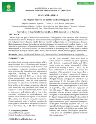 © 2022, IJMS. All Rights Reserved 31
RESEARCH ARTICLE
The effect of bacteria on healthy and carcinogenic cells
Nagham Mahmood Aljamali1
*, Thanaa A. Helal2
, Entzar JabbarJasim3
1
Department of Organic Chemistry, Synthetic Chemistry Field, Iraq, 2
Department of Chemistry, College of
Education for Girls, Iraq, 3
Najaf Education Directorate, Najaf, Iraq
Received on: 15 Dec 2021; Revised on: 20 Jan 2022; Accepted on: 15 Feb 2022
ABSTRACT
There are only a few types of bacteria that cause diseases.These types are called pathogens, which negatively
affect cancerous tumors through the transformation and development of some types of bacterial infections
into malignant tumors. Bacteria inhabit the body naturally and peacefully can sometimes cause diseases.
Bacteria can cause disease by producing harmful substances (toxins or toxins), invading tissues, or both.
Some bacteria can trigger inflammation that can affect the heart, nervous system, kidneys, or digestive tract.
Bacteria (such as Helicobacter pylori) can increase the risk of developing cancer. Some types of bacteria
may be used as biological weapons. These include those that cause anthrax, botulism, plague, and tularemia.
Keywords: Cancer, Antibacterial, Healthy cell, Cancerous cells, Chemical antibacterial compounds
INTRODUCTION
According to the somatic mutation theory, which
is the dominant theory of carcinogenesis accepted
in the scientific community, DNA mutations and
carcinogenic epigenetic mutations destabilize
these processes by disrupting their programmed
regulation, upsetting the balance between
proliferation and cell death. As a result, cells
divide uncontrollably and develop in the body
by natural selection. There are a few mutations
responsible for cancer and most other mutations
have nothing to do with carcinogenesis. Inherited
gene mutations may predispose individuals to
cancer,[1,2]
as well as environmental factors such
as carcinogens and radiation play a role in the
mutations contributing to its development, and
random errors in the transcription of the normal
DNA strand may lead to oncogenic mutations.
Cancer requires a series of multiple mutations in
some types of genes before a normal cell can turn
into a cancerous cell, as 15 “driver mutations”
*Corresponding Author:
Nagham Mahmood Aljamali
E-mail: dr.nagham_mj@yahoo.com
and 60 “rider mutations” have been found in
colon cancers.[3-5]
Mutations in genes regulating
cell division, programmed death, and DNA
strand repair may cause uncontrolled cellular
proliferation leading to cancer. Cancer, by its
basic definition,[6]
is a disease that affects the
regulation of the growth of living tissues. For a
normal cell to turn into a cancerous cell, its genes
regulating growth and differentiation must be
changed. Genetic and epigenetic alterations can
occur at many levels, from gain or loss of entire
chromosomes, to mutations in a single nucleotide
in the DNA strand, or to suppression or activation
of microRNAs that control the expression of
100–500 genes.[7-9]
There are two main genetic
categories affected by these changes, the first is
oncogenes, which may be normal genes expressed
by the cell at inappropriately high levels, or altered
genes with new properties, and in both cases, the
expression of these genes induces the emergence
of malignant phenotypes of cancer cells.[10-12]
The
second is the tumor suppressor genes, which are
genes that inhibit cell division and reduce their
viability and remove carcinogenic properties.
These genes are inhibited by genetic alterations
that induce cancer.[13-15]
Available Online at www.ijms.co.in
Innovative Journal of Medical Sciences 2022; 6(1):31-36
ISSN 2581 – 4346
 