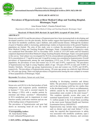 © 2019, IJPBA. All Rights Reserved 180
RESEARCH ARTICLE
Prevalence of Hyperuricemia at Birat Medical College and Teaching Hospital,
Biratnagar, Nepal
Amar Kumar Sinha*, Chandra Prakash Gaire
Department of Biochemistry, Birat Medical College and Teaching Hospital, Biratnagar, Nepal
Received: 15 March 2019; Revised: 26 April 2019; Accepted: 07 June 2019
ABSTRACT
Serum uric acid (SUA) and the prevalence of hyperuricemia have been increasing both in developing and
developed countries over the past decades. Recent studies suggest that hyperuricemia is an independent
risk factor for metabolic syndrome, type-2 diabetes, and cardiovascular disease. Although the incidence
of gout in Nepalese adults is increasing, epidemiologic studies on hyperuricemia in the general Nepalese
population are limited. The aims of this study were to evaluate the prevalence of hyperuricemia at
Birat Medical College and Teaching Hospital, Biratnagar, Nepal. A hospital-based retrospective study
was conducted from December 2015 to November 2016. A total of 1513 (507 males and 625 females)
outpatient department from Birat Medical College Teaching Hospital, Biratnagar, Nepal, were participated
in this survey. Total subject was investigated for SUA by uricase/phenol-aminophenazone (PAP) method.
SUA concentration of 7 mg/dl in men and 6 mg/dl in women was considered as hyperuricemia. Overall
prevalence of hyperuricemia among the total population (1513) was 25.18%. Among hyperuricemia
population, the prevalence of men and women was 25.33% and 25.05%, respectively. The prevalence
of hyperuricemia was high in young Nepalese adults of age 20 years (39.53% in men and 35.06% in
female). Similarly, 60 years age group, hyperuricemia in men and women was 32.85% and 28.88%,
respectively.  The prevalence of hyperuricemia among 20 years age group was relatively high followed
by 60 years age group. There was high prevalence of hyperuricemia among the men compare to women
of these populations of Biratnagar, Nepal.
Keywords: Prevalence, Serum uric acid, Gout
INTRODUCTION
Serum uric acid (SUA) is the final product of both
endogenous and exogenous purine metabolism
in humans.[1,2]
Uric acid is excreted majorly by
the kidneys (70%) with a smaller portion by
intestinal and biliary secretion.[3]
Abnormalities
in SUA metabolism and its impairment in renal
function usually yield urate retention and are one
of the leading causes of hyperuricemia.[3]
The prevalence of hyperuricemia and gout had
shown an increasing trend all over the world
*Corresponding Author:
Dr. Amar Kumar Sinha,
E-mail: sinhaamar96@gmail.com
including in developing countries and dietary
habits. The prevalence of hyperuricemia in Nepal
and in the developing world has low studies than
in the developed world[1]
. Gout is an inflammatory
arthritis caused by the long-term deposition of
monosodium urate crystals in the joint tissues[3]
.
This condition typically occurs after years of
sustained hyperuricemia. It is estimated to affect
5.1 million people in the United States according
to the most recent National Health and Nutrition
Examination Survey (NHANES).[3]
Hyperuricemia may include many complications
such as chronic gout and renal failure.[4]
A few
study has reported that hyperuricemia in adults
was associated with metabolic syndrome, type 2
diabetes, chronic kidney diseases, and coronary
Available Online at www.ijpba.info
International Journal of Pharmaceutical  BiologicalArchives 2019; 10(3):180-183
ISSN 2581 – 4303
 
