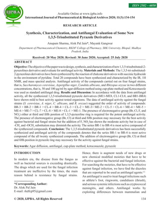 © 2020, IJPBA. All Rights Reserved 134
Available Online at www.ijpba.info
International Journal of Pharmaceutical  BiologicalArchives 2020; 11(3):134-154
ISSN 2582 – 6050
RESEARCH ARTICLE
Synthesis, Characterization, and Antifungal Evaluation of Some New
1,3,5-Trisubstituted Pyrazole Derivatives
Anupam Sharma, Alok Pal Jain*, Mayank Gangwar
Department of Pharmaceutical Chemistry, RKDF College of Pharmacy, SRK University, Bhopal, Madhya
Pradesh, India
Received: 20 May 2020; Revised: 30 June 2020; Accepted: 25 July 2020
ABSTRACT
Objective:Theobjectiveofthepaperwastodesign,synthesis,andcharacterizationofnew1,3,5-trisubstituted-2-
pyrazolines derivative and evaluate for antifungal activity. Materials and Methods: The 1,3,5-tri-substituted-
2-pyrazolinesderivativeshavebeensynthesizedbythereactionofchalconederivativeswithsuccinichydrazide
in the environment of pyridine. Total 20 compounds have been synthesized and characterized by the IR, 1H
NMR, and mass spectral analysis. Antifungal activity of the compounds carried out on four fungal strains,
that is, Saccharomyces cerevisiae, Aspergillus niger, Candida albicans, and Rhizopus oryzae in two different
concentrations, that is, 50 and 100 µg/ml by agar-diffusion method using cup-plate method and Ketoconazole
was used as standard antifungal drug. Results and Discussion: In accordance with the data from antifungal
activity, all the synthesized 1,3,5-trisubstituted pyrazole derivatives (ME1-ME8, CL1-CL8, and BR1-BR4)
have shown mild to best activity against tested organisms. The data of antifungal activity against the fungal
strains (S. cerevisiae, A. niger, C. albicans, and R. oryzae) suggested the order of activity of compounds:
BR-3  BR-2  BR-1  CL-4  BR-4  CL-3  CL-2  ME-3 ME-2  CL-5  CL-6  ME-4  ME-5 
ME-6  ME-7  CL-7  CL-8  ME-8  CL-1  ME-1. The presence of electronegative group (Br, Cl, F, and
NO2
) either at third and fifth position of 1,3,5-pyrazoline ring is required for the potent antifungal activity.
The presence of electronegative group (Br, Cl) at third and fifth position may necessary for the best activity
against bacterial and fungal strains but the addition of F, NO2
has shown the moderate activity but in case of
-CH3
and -OCH3
substitution may diminish the activity. The series BR-1 to BR-4 is most active compound of
the synthesized compounds. Conclusion: The 1,3,5-trisubstituted pyrazole derivatives has been successfully
synthesized and antifungal activity of the compounds denotes that the series BR-1 to BR-4 is most active
compound of the all twenty synthesized compounds. The addition of electronegative group (Br, Cl) at third
and fifth position in pyrazole ring may necessary for the activity against fungal strains.
Keywords: Agar diffusion, antifungal, cup-plate method, ketoconazole, pyrazole
INTRODUCTION
In modern era, the disease from the fungus as
well as bacterial sources is exceeding drastically.
The drugs which are used for the fungal infection
treatment are ineffective by the times, the main
reason behind is resistance by fungal strains.
*Corresponding Author:
Dr. Alok Pal Jain
E-mail: rkdfcp95@gmail.com
Hence, there is augment needs of new drugs or
new chemical modified moieties that have to be
effective against the bacterial and fungal infection.
For searching the moieties, that have to be effective
against fungal infection, we have find the diazoles
that are reported to be used as antifungal agents.[1]
An antifungal is used to treat fungal infections such
as athlete’s foot, ringworm, candidiasis (thrush),
andserioussystemicinfectionssuchascryptococcal
meningitis, and others. Antifungal works by
exploiting differences between mammalian and
 