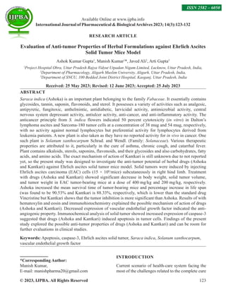 © 2023, IJPBA. All Rights Reserved 123
RESEARCH ARTICLE
Evaluation of Anti-tumor Properties of Herbal Formulations against Ehrlich Ascites
Solid Tumor Mice Model
Ashok Kumar Gupta1
, Manish Kumar1
*, Javed Ali2
, Arti Gupta3
1
Project Hospital Obra, Uttar Pradesh Rajya Vidyut Utpadan Nigam Limited, Lucknow, Uttar Pradesh, India,
2
Department of Pharmacology, Aligarh Muslim University, Aligarh, Uttar Pradesh, India,
3
Department of SNCU, 100 Bedded Joint District Hospital, Kasganj, Uttar Pradesh, India
Received: 25 May 2023; Revised: 12 June 2023; Accepted: 25 July 2023
ABSTRACT
Saraca indica (Ashoka) is an important plant belonging to the family Fabaceae. It essentially contains
glycosides, tannin, saponin, flavonoids, and sterol. It possesses a variety of activities such as analgesic,
antipyretic, fungitoxic, anthelmintic, antidiabetic, larvicidal activity, antimicrobial activity, central
nervous system depressant activity, antiulcer activity, anti-cancer, and anti-inflammatory activity. The
anticancer principle from S. indica flowers indicated 50 percent cytotoxicity (in vitro) in Dalton’s
lymphoma ascites and Sarcoma-180 tumor cells at a concentration of 38 mug and 54 mug, respectively,
with no activity against normal lymphocytes but preferential activity for lymphocytes derived from
leukemia patients. A new plant is also taken as they have no reported activity for in vivo in cancer. One
such plant is Solanum xanthocarpum Schrad. and Wendl. (Family: Solanaceae). Various therapeutic
properties are attributed to it, particularly in the cure of asthma, chronic cough, and catarrhal fever.
Plant contains alkaloids, sterols, saponins, flavonoids, and their glycosides and also carbohydrates, fatty
acids, and amino acids. The exact mechanism of action of Kantkari is still unknown due to not reported
yet, so the present study was designed to investigate the anti-tumor potential of herbal drugs (Ashoka
and Kantkari) against Ehrlich ascites solid tumor mice model. Solid tumors were induced by injecting
Ehrlich ascites carcinoma (EAC) cells (15 × 106
/mice) subcutaneously in right hind limb. Treatment
with drugs (Ashoka and Kantkari) showed significant decrease in body weight, solid tumor volume,
and tumor weight in EAC tumor-bearing mice at a dose of 400 mg/kg and 200 mg/kg, respectively.
Ashoka increased the mean survival time of tumor-bearing mice and percentage increase in life span
(was found to be 90.53% and Kantkari is 88.33%, respectively, which is lower than the standard drug
Vincristine but Kantkari shows that the tumor inhibition is more significant than Ashoka. Results of with
hematoxylin and eosin and immunohistochemistry explained the possible mechanism of action of drugs
(Ashoka and Kantkari). Decreased expression of vascular endothelial growth factor indicated the anti-
angiogenic property. Immunochemical analysis of solid tumor showed increased expression of caspase-3
suggested that drugs (Ashoka and Kantkari) induced apoptosis in tumor cells. Findings of the present
study explored the possible anti-tumor properties of drugs (Ashoka and Kantkari) and can be room for
further evaluations in clinical studies.
Keywords: Apoptosis, caspase-3, Ehrlich ascites solid tumor, Saraca indica, Solanum xanthocarpum,
vascular endothelial growth factor
*Corresponding Author:
Manish Kumar,
E-mail: manishpharma20@gmail.com
INTRODUCTION
Current scenario of health-care system facing the
most of the challenges related to the complete cure
Available Online at www.ijpba.info
International Journal of Pharmaceutical  BiologicalArchives 2023; 14(3):123-132
ISSN 2582 – 6050
 