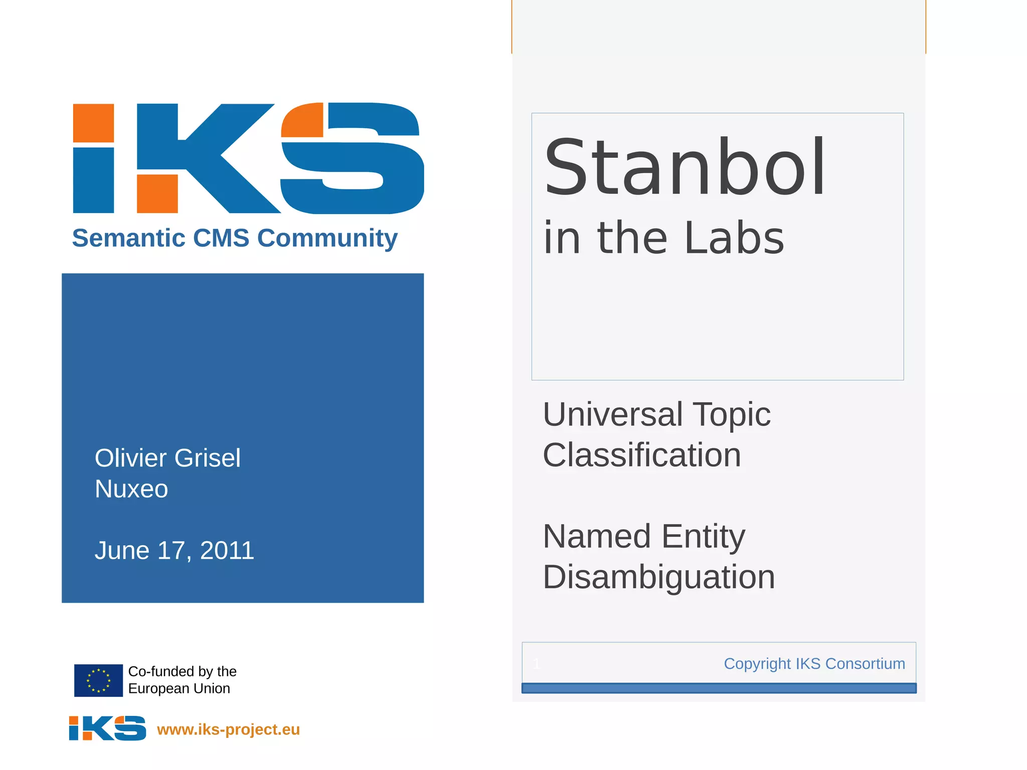 Page:




                                 Stanbol
Semantic CMS Community           in the Labs


                                 Universal Topic
 Olivier Grisel                  Classification
 Nuxeo

 June 17, 2011                   Named Entity
                                 Disambiguation

    Co-funded by the
                             1              Copyright IKS Consortium
    European Union

        www.iks-project.eu
 