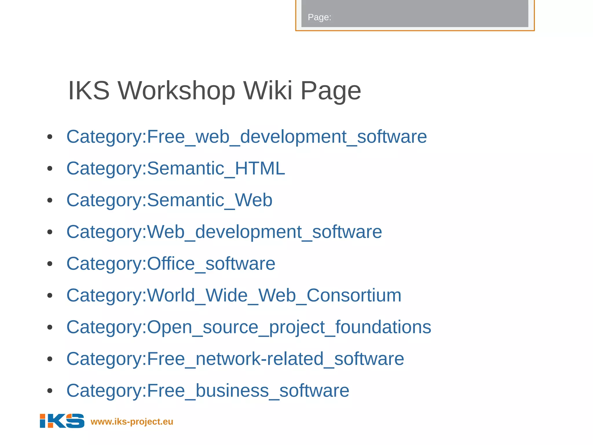 Page:




    IKS Workshop Wiki Page
●   Category:Free_web_development_software
●   Category:Semantic_HTML
●   Category:Semantic_Web
●   Category:Web_development_software
●   Category:Office_software
●   Category:World_Wide_Web_Consortium
●   Category:Open_source_project_foundations
●   Category:Free_network-related_software
●   Category:Free_business_software
      www.iks-project.eu
 