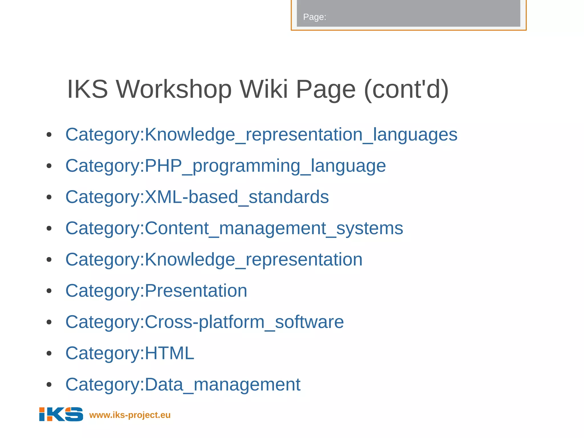 Page:




    IKS Workshop Wiki Page (cont'd)
●   Category:Knowledge_representation_languages
●   Category:PHP_programming_language
●   Category:XML-based_standards
●   Category:Content_management_systems
●   Category:Knowledge_representation
●   Category:Presentation
●   Category:Cross-platform_software
●   Category:HTML
●   Category:Data_management
      www.iks-project.eu
 
