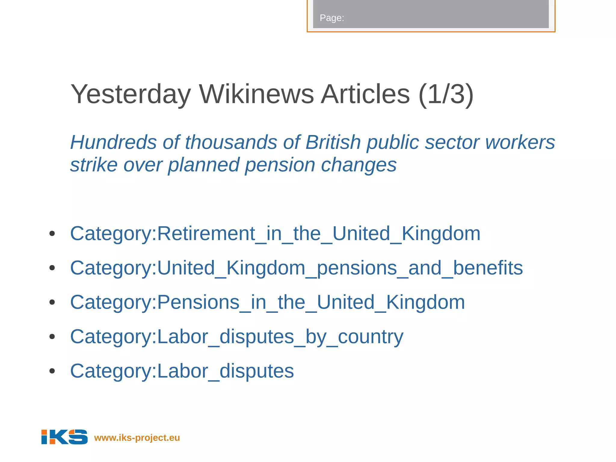 Page:




    Yesterday Wikinews Articles (1/3)
    Hundreds of thousands of British public sector workers
    strike over planned pension changes


●   Category:Retirement_in_the_United_Kingdom
●   Category:United_Kingdom_pensions_and_benefits
●   Category:Pensions_in_the_United_Kingdom
●   Category:Labor_disputes_by_country
●   Category:Labor_disputes


      www.iks-project.eu
 