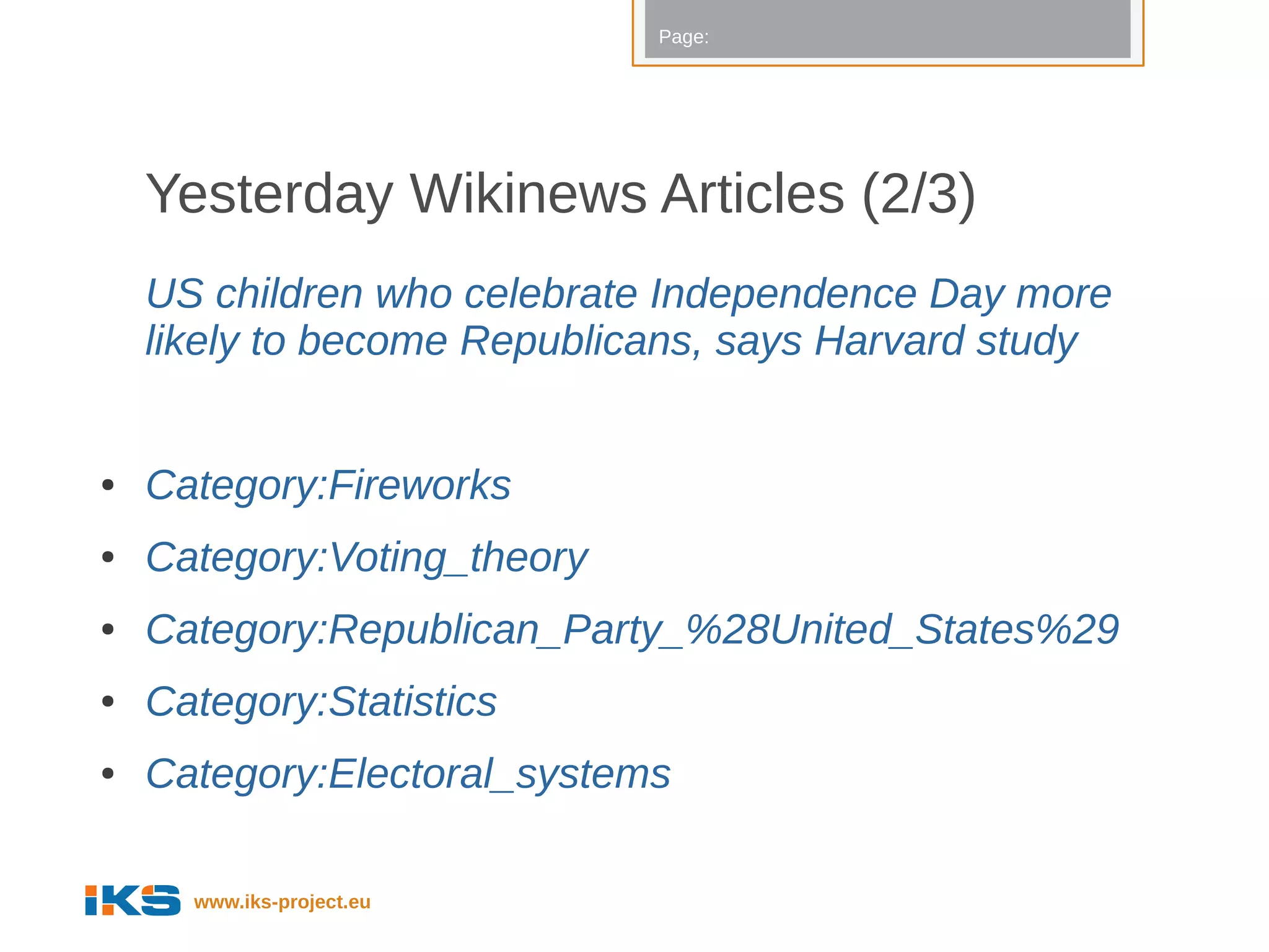 Page:




    Yesterday Wikinews Articles (2/3)
    US children who celebrate Independence Day more
    likely to become Republicans, says Harvard study


●   Category:Fireworks
●   Category:Voting_theory
●   Category:Republican_Party_%28United_States%29
●   Category:Statistics
●   Category:Electoral_systems

      www.iks-project.eu
 
