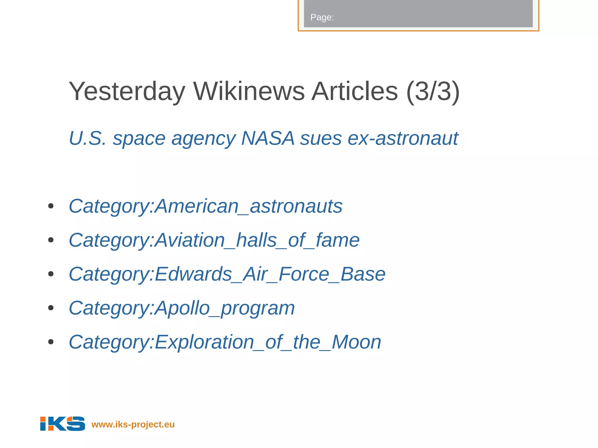Page:




    Yesterday Wikinews Articles (3/3)
    U.S. space agency NASA sues ex-astronaut


●   Category:American_astronauts
●   Category:Aviation_halls_of_fame
●   Category:Edwards_Air_Force_Base
●   Category:Apollo_program
●   Category:Exploration_of_the_Moon


      www.iks-project.eu
 