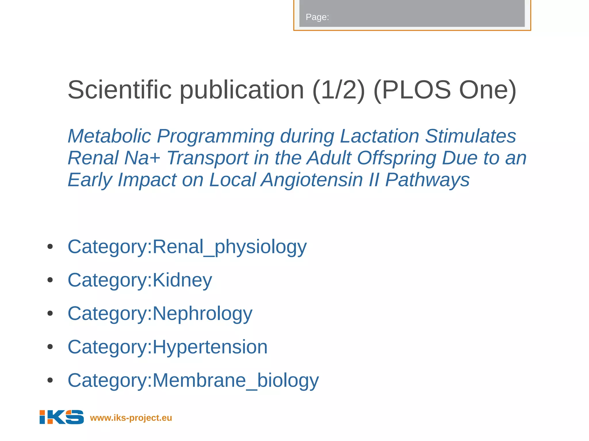 Page:




    Scientific publication (1/2) (PLOS One)
    Metabolic Programming during Lactation Stimulates
    Renal Na+ Transport in the Adult Offspring Due to an
    Early Impact on Local Angiotensin II Pathways


●   Category:Renal_physiology
●   Category:Kidney
●   Category:Nephrology
●   Category:Hypertension
●   Category:Membrane_biology
      www.iks-project.eu
 
