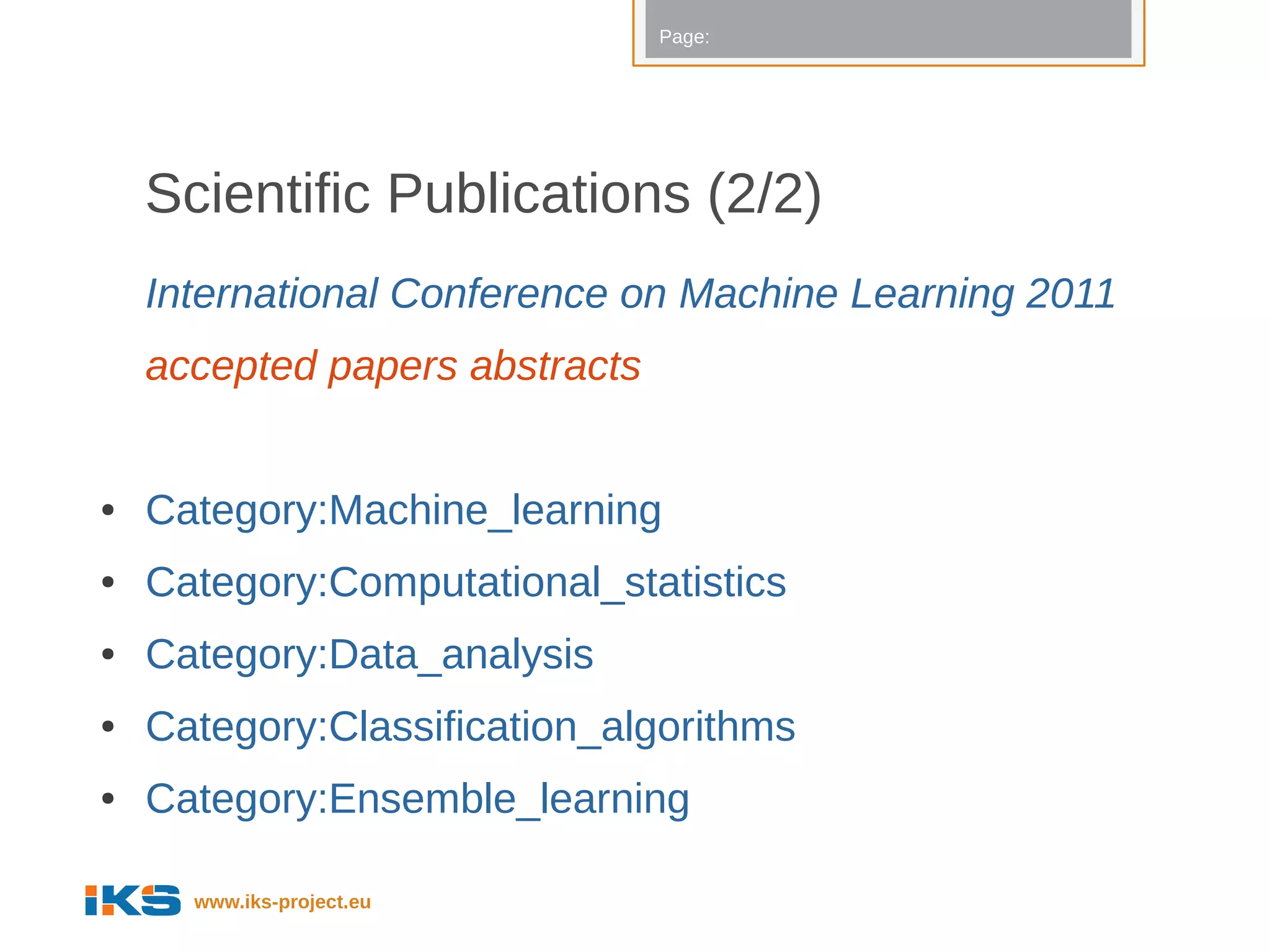 Page:




    Scientific Publications (2/2)
    International Conference on Machine Learning 2011
    accepted papers abstracts


●   Category:Machine_learning
●   Category:Computational_statistics
●   Category:Data_analysis
●   Category:Classification_algorithms
●   Category:Ensemble_learning

      www.iks-project.eu
 