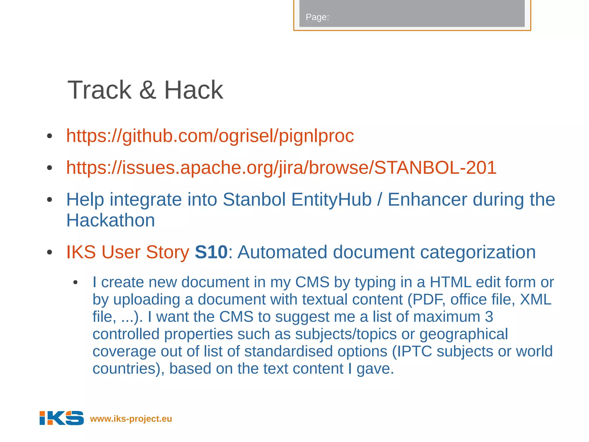 Page:




    Track & Hack
●   https://github.com/ogrisel/pignlproc
●   https://issues.apache.org/jira/browse/STANBOL-201
●   Help integrate into Stanbol EntityHub / Enhancer during the
    Hackathon
●   IKS User Story S10: Automated document categorization
    ●   I create new document in my CMS by typing in a HTML edit form or
        by uploading a document with textual content (PDF, office file, XML
        file, ...). I want the CMS to suggest me a list of maximum 3
        controlled properties such as subjects/topics or geographical
        coverage out of list of standardised options (IPTC subjects or world
        countries), based on the text content I gave.


        www.iks-project.eu
 