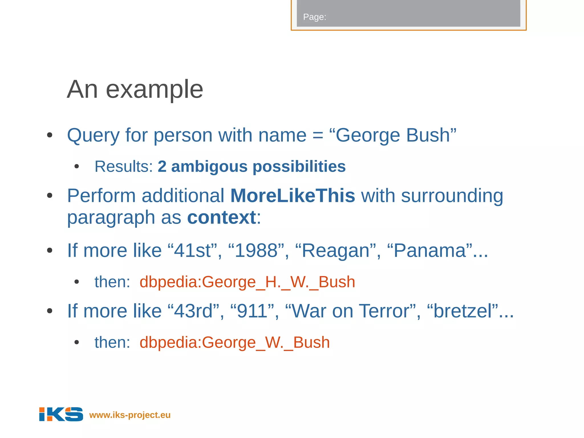 Page:




    An example
●   Query for person with name = “George Bush”
    ●    Results: 2 ambigous possibilities
●   Perform additional MoreLikeThis with surrounding
    paragraph as context:
●   If more like “41st”, “1988”, “Reagan”, “Panama”...
    ●    then: dbpedia:George_H._W._Bush
●   If more like “43rd”, “911”, “War on Terror”, “bretzel”...
    ●    then: dbpedia:George_W._Bush



        www.iks-project.eu
 