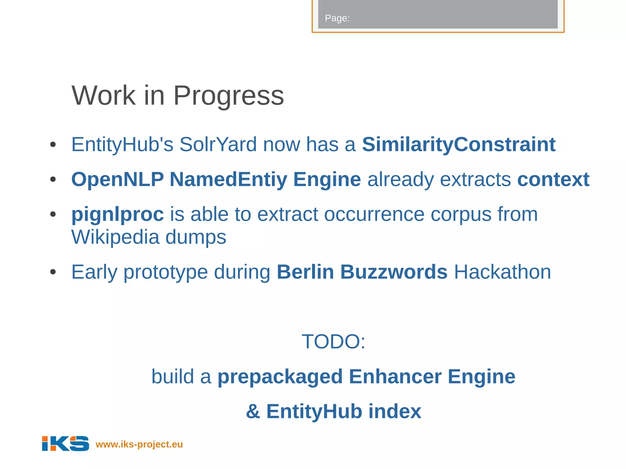 Page:




    Work in Progress
●   EntityHub's SolrYard now has a SimilarityConstraint
●   OpenNLP NamedEntiy Engine already extracts context
●   pignlproc is able to extract occurrence corpus from
    Wikipedia dumps
●   Early prototype during Berlin Buzzwords Hackathon


                                TODO:
                 build a prepackaged Enhancer Engine
                           & EntityHub index
      www.iks-project.eu
 