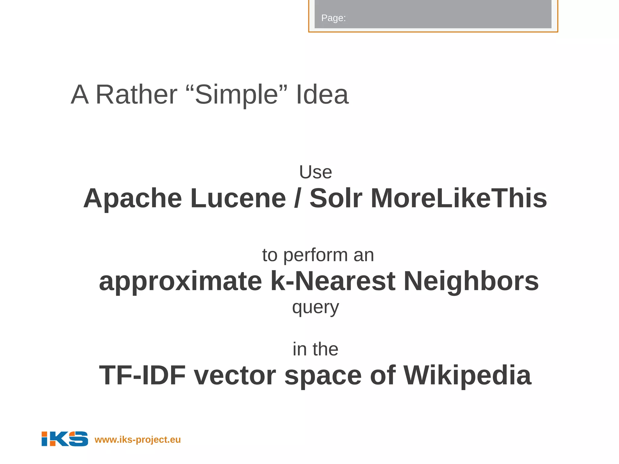 Page:




A Rather “Simple” Idea

                          Use
Apache Lucene / Solr MoreLikeThis
                      to perform an
  approximate k-Nearest Neighbors
                         query

                         in the
  TF-IDF vector space of Wikipedia

 www.iks-project.eu
 