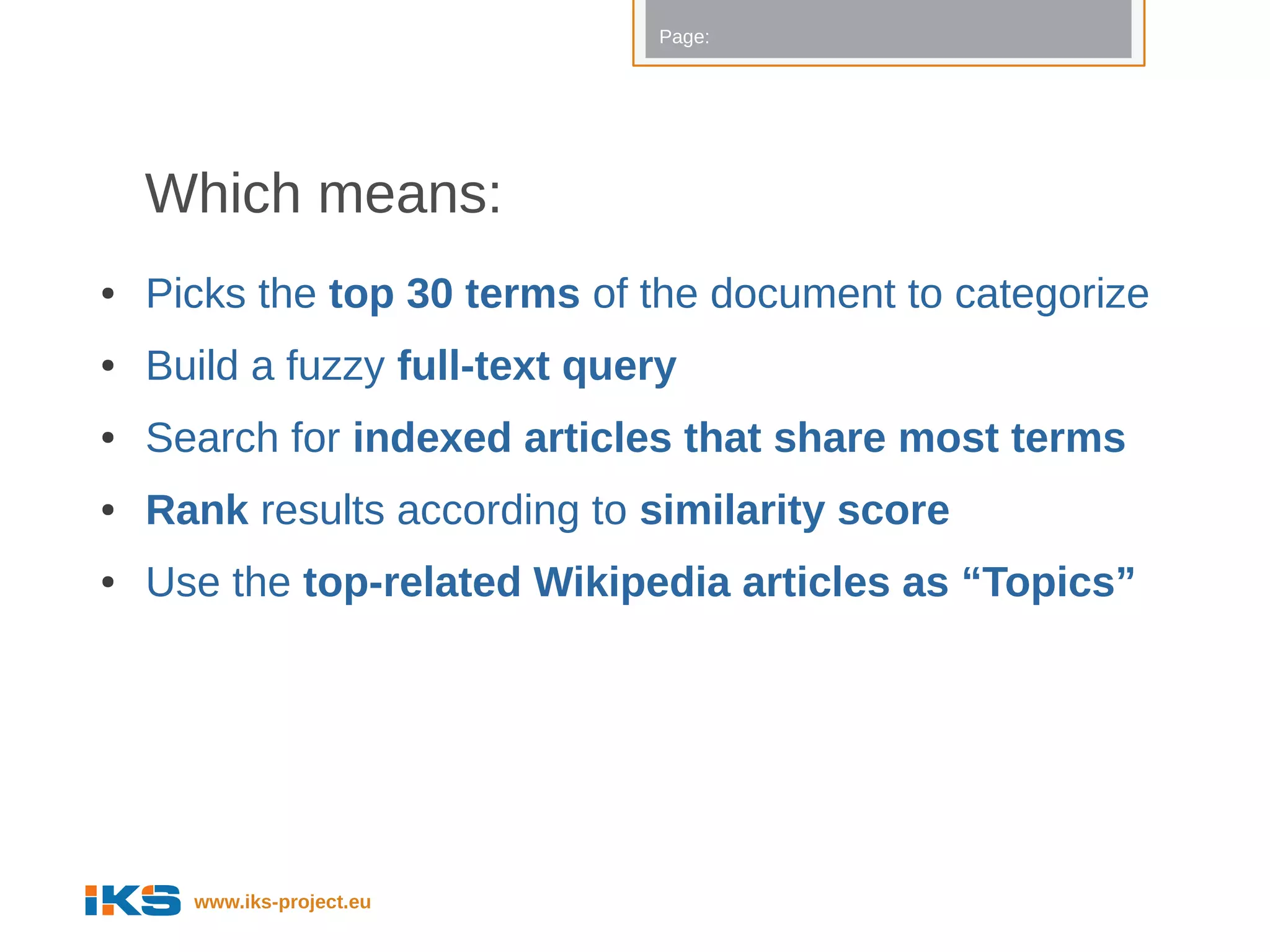 Page:




    Which means:
●   Picks the top 30 terms of the document to categorize
●   Build a fuzzy full-text query
●   Search for indexed articles that share most terms
●   Rank results according to similarity score
●   Use the top-related Wikipedia articles as “Topics”




      www.iks-project.eu
 