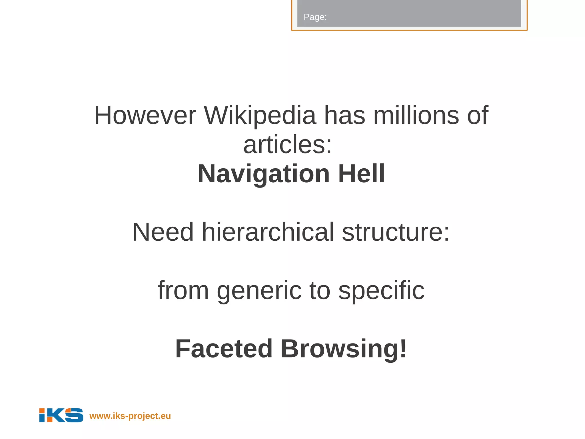 Page:




However Wikipedia has millions of
           articles:
       Navigation Hell

         Need hierarchical structure:

              from generic to specific

                     Faceted Browsing!

www.iks-project.eu
 