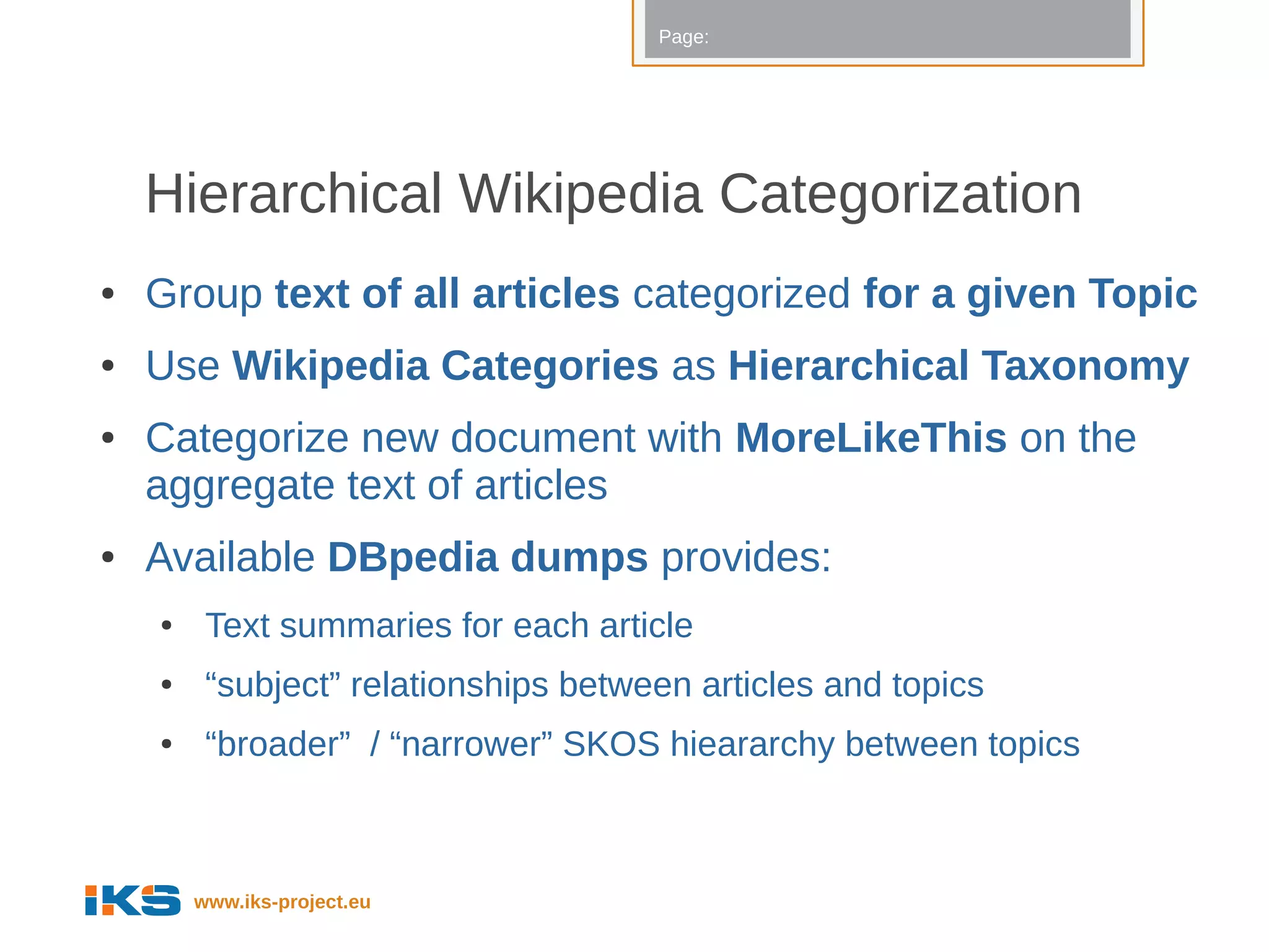 Page:




    Hierarchical Wikipedia Categorization
●   Group text of all articles categorized for a given Topic
●   Use Wikipedia Categories as Hierarchical Taxonomy
●   Categorize new document with MoreLikeThis on the
    aggregate text of articles
●   Available DBpedia dumps provides:
    ●    Text summaries for each article
    ●    “subject” relationships between articles and topics
    ●    “broader” / “narrower” SKOS hieararchy between topics



        www.iks-project.eu
 