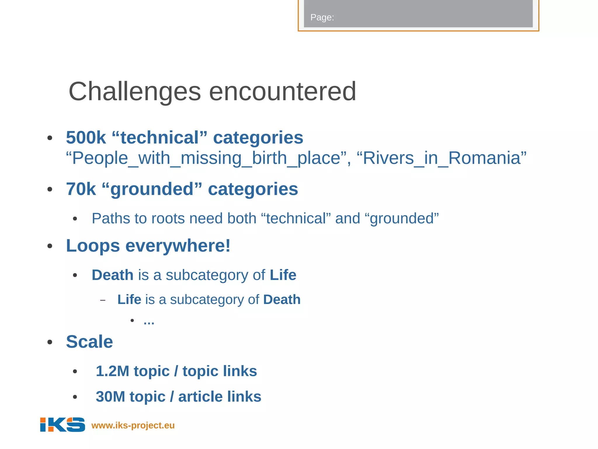 Page:




    Challenges encountered
●   500k “technical” categories
    “People_with_missing_birth_place”, “Rivers_in_Romania”
●   70k “grounded” categories
    ●   Paths to roots need both “technical” and “grounded”
●   Loops everywhere!
    ●   Death is a subcategory of Life
         –   Life is a subcategory of Death
                ●   …
●   Scale
    ●   1.2M topic / topic links
    ●   30M topic / article links
        www.iks-project.eu
 