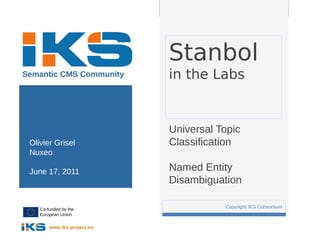 Page:




                                 Stanbol
Semantic CMS Community           in the Labs


                                 Universal Topic
 Olivier Grisel                  Classification
 Nuxeo

 June 17, 2011                   Named Entity
                                 Disambiguation

    Co-funded by the
                             1              Copyright IKS Consortium
    European Union

        www.iks-project.eu
 