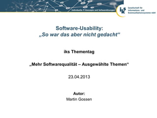 iks Thementag
„Mehr Softwarequalität – Ausgewählte Themen“
23.04.2013
Software-Usability:
„So war das aber nicht gedacht“
Autor:
Martin Gossen
 