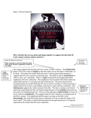Paper 1 Practice Question




                   How well does the text use print and image together to support the idea that 50
                   Cent’s music is about violence and love?
    Notice the PEEing of every point.                                                                                Remember to
                                                                                                                     use media
    When (example) is used, this makes the reader                                                                    terminology
    think (point) because (explanation of effect on
    the reader)


                   The image supports the idea that 50 Cent’s music is about violence. The medium shot
A topic            photo of 50 Cent’s back is cropped so that the reader can see the tattoo ‘South Side’ on
sentence           his back. This makes the reader think the music is about gang warfare because it
helps to set
out the            suggests that 50 Cent is loyal to a particular area. The photo is shot in monochrome to
structure of       make it more ‘arty’ and bleak. There is a light coming from the background which
your answer.
                   emphasises 50 Cent’s silhouette. This emphasises his muscular build which makes the
                   reader think that he is a very physical and violent person. The gun tucked into his
                   waistband makes the reader think that 50 Cent is used to resorting to violence because it
                   implies that he has to have a gun hidden at all times to cope with any eventuality. The              Discourse
                                                                                                                        markers tell the
                   lettering also supports the violent content of the film. The title is written in red which           examiner your
                   makes the reader think the film will feature death because of the symbolic association of            argument has
                                                                                                                        moved on.
                   the colour red with blood and evil. The rest of the lettering is white on black as it uses 50
                   Cent’s back as a background. This suggests that 50 Cent’s identity is an integral part of
                   the film’s content. It is significant that his name is as large as the film’s title.
                   Interestingly, the centred lettering forms a silhouette of a torso within the shape of 50
                   Cent’s back. This makes a reader think that physical strength and power is of supreme
                   important in the culture that the music represents.
                                                                                                        Now it’s your turn!
 
