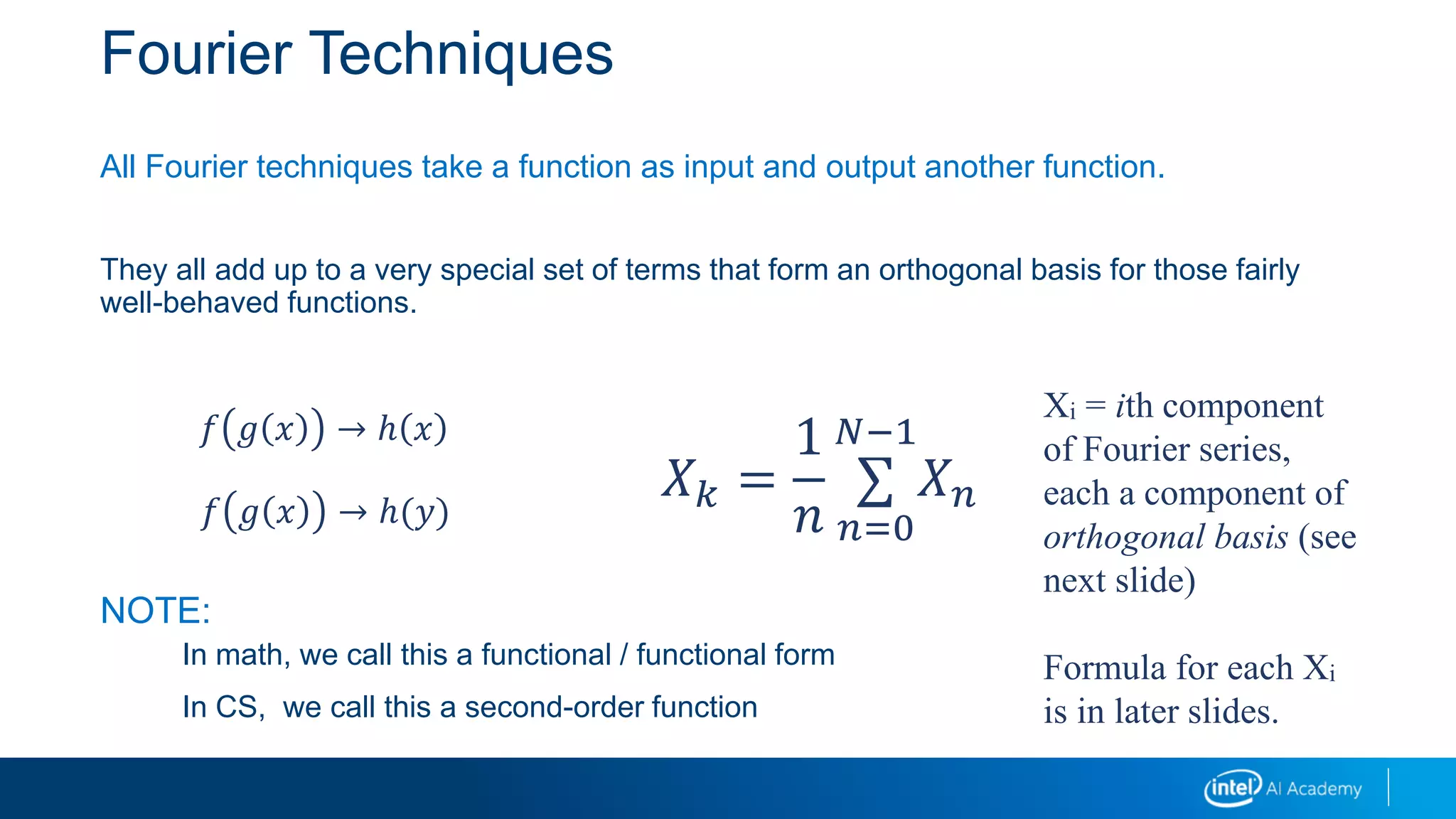 Fourier Techniques
All Fourier techniques take a function as input and output another function.
They all add up to a very special set of terms that form an orthogonal basis for those fairly
well-behaved functions.
NOTE:
In math, we call this a functional / functional form
In CS, we call this a second-order function
𝑓 𝑔 𝑥 → ℎ 𝑥
𝑓 𝑔 𝑥 → ℎ(𝑦)
𝑋 𝑘 =
1
𝑛
∑
𝑛=0
𝑁−1
𝑋 𝑛
Xi = ith component
of Fourier series,
each a component of
orthogonal basis (see
next slide)
Formula for each Xi
is in later slides.
 