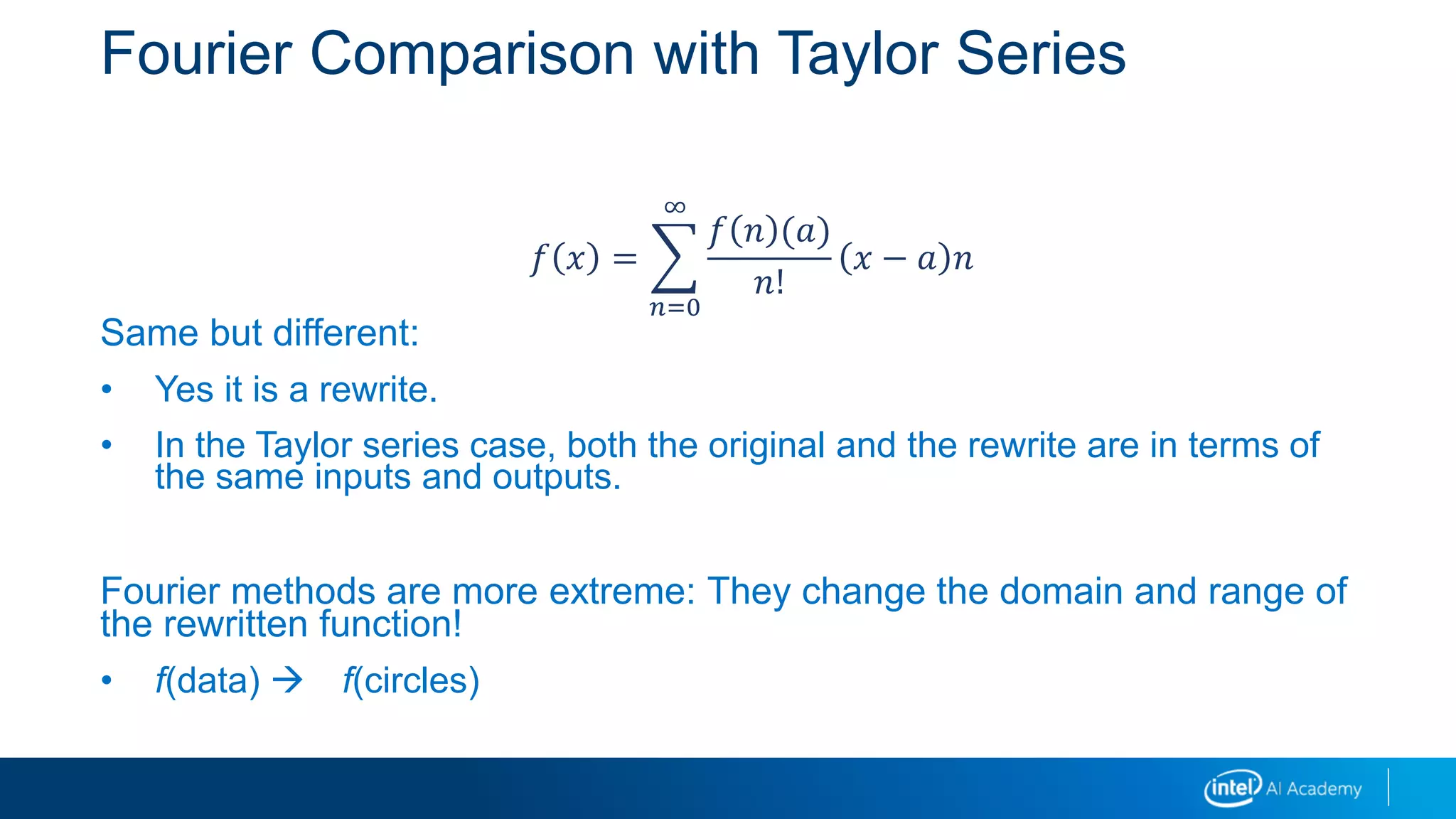 Fourier Comparison with Taylor Series
Same but different:
• Yes it is a rewrite.
• In the Taylor series case, both the original and the rewrite are in terms of
the same inputs and outputs.
Fourier methods are more extreme: They change the domain and range of
the rewritten function!
• f(data)  f(circles)
𝑓 𝑥 =
𝑛=0
∞
𝑓 𝑛 (𝑎)
𝑛!
𝑥 − 𝑎 𝑛
 