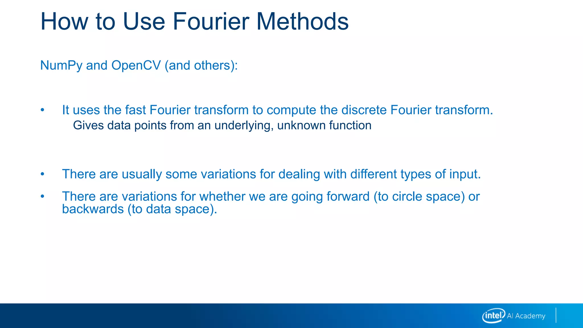How to Use Fourier Methods
NumPy and OpenCV (and others):
• It uses the fast Fourier transform to compute the discrete Fourier transform.
Gives data points from an underlying, unknown function
• There are usually some variations for dealing with different types of input.
• There are variations for whether we are going forward (to circle space) or
backwards (to data space).
 