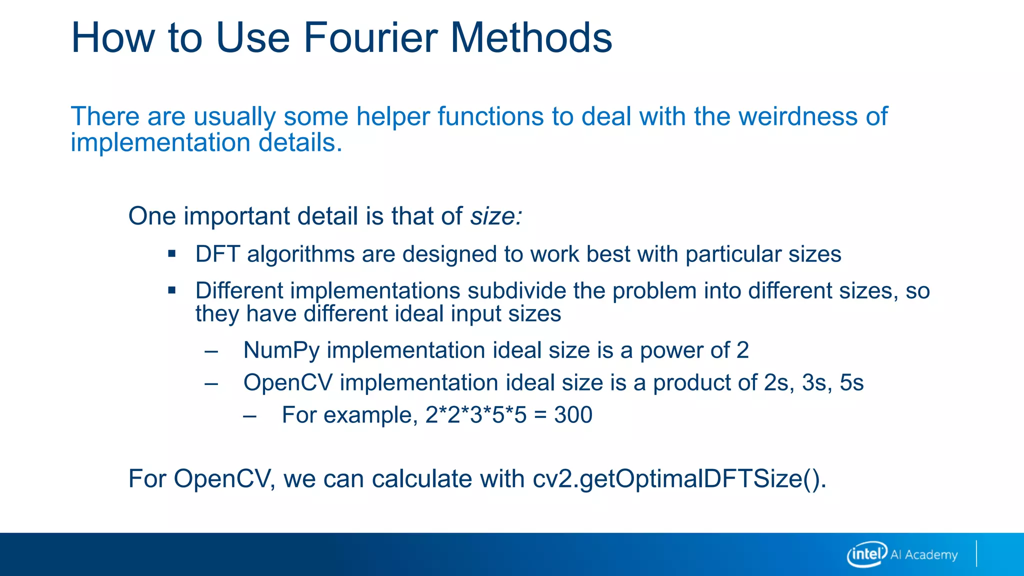 How to Use Fourier Methods
There are usually some helper functions to deal with the weirdness of
implementation details.
One important detail is that of size:
 DFT algorithms are designed to work best with particular sizes
 Different implementations subdivide the problem into different sizes, so
they have different ideal input sizes
– NumPy implementation ideal size is a power of 2
– OpenCV implementation ideal size is a product of 2s, 3s, 5s
– For example, 2*2*3*5*5 = 300
For OpenCV, we can calculate with cv2.getOptimalDFTSize().
 