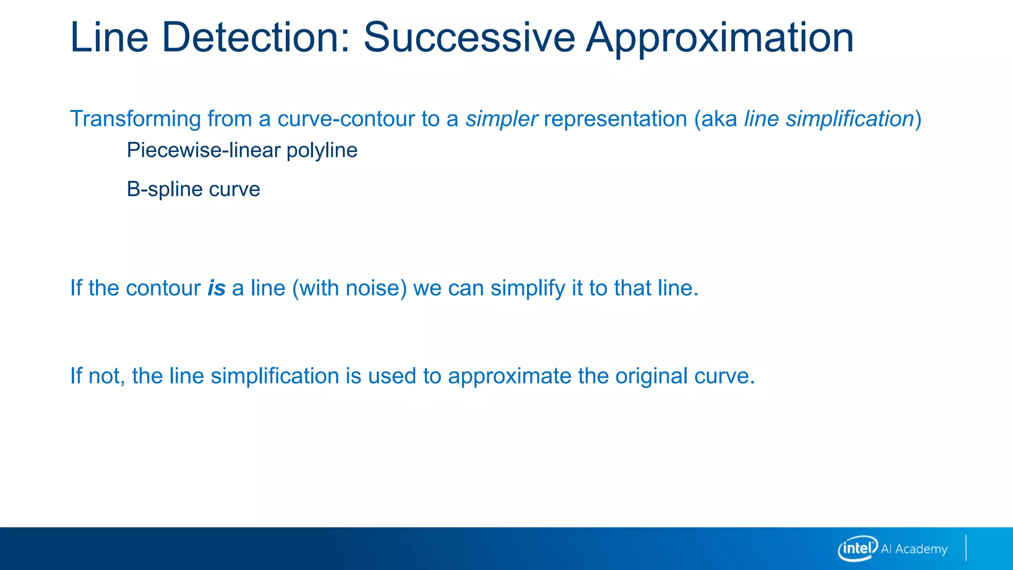 Line Detection: Successive Approximation
Transforming from a curve-contour to a simpler representation (aka line simplification)
Piecewise-linear polyline
B-spline curve
If the contour is a line (with noise) we can simplify it to that line.
If not, the line simplification is used to approximate the original curve.
 