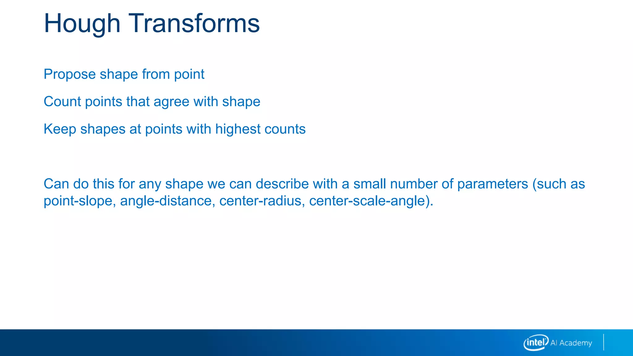 Hough Transforms
Propose shape from point
Count points that agree with shape
Keep shapes at points with highest counts
Can do this for any shape we can describe with a small number of parameters (such as
point-slope, angle-distance, center-radius, center-scale-angle).
 