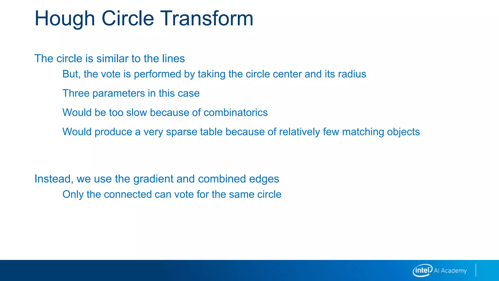 Hough Circle Transform
The circle is similar to the lines
But, the vote is performed by taking the circle center and its radius
Three parameters in this case
Would be too slow because of combinatorics
Would produce a very sparse table because of relatively few matching objects
Instead, we use the gradient and combined edges
Only the connected can vote for the same circle
 