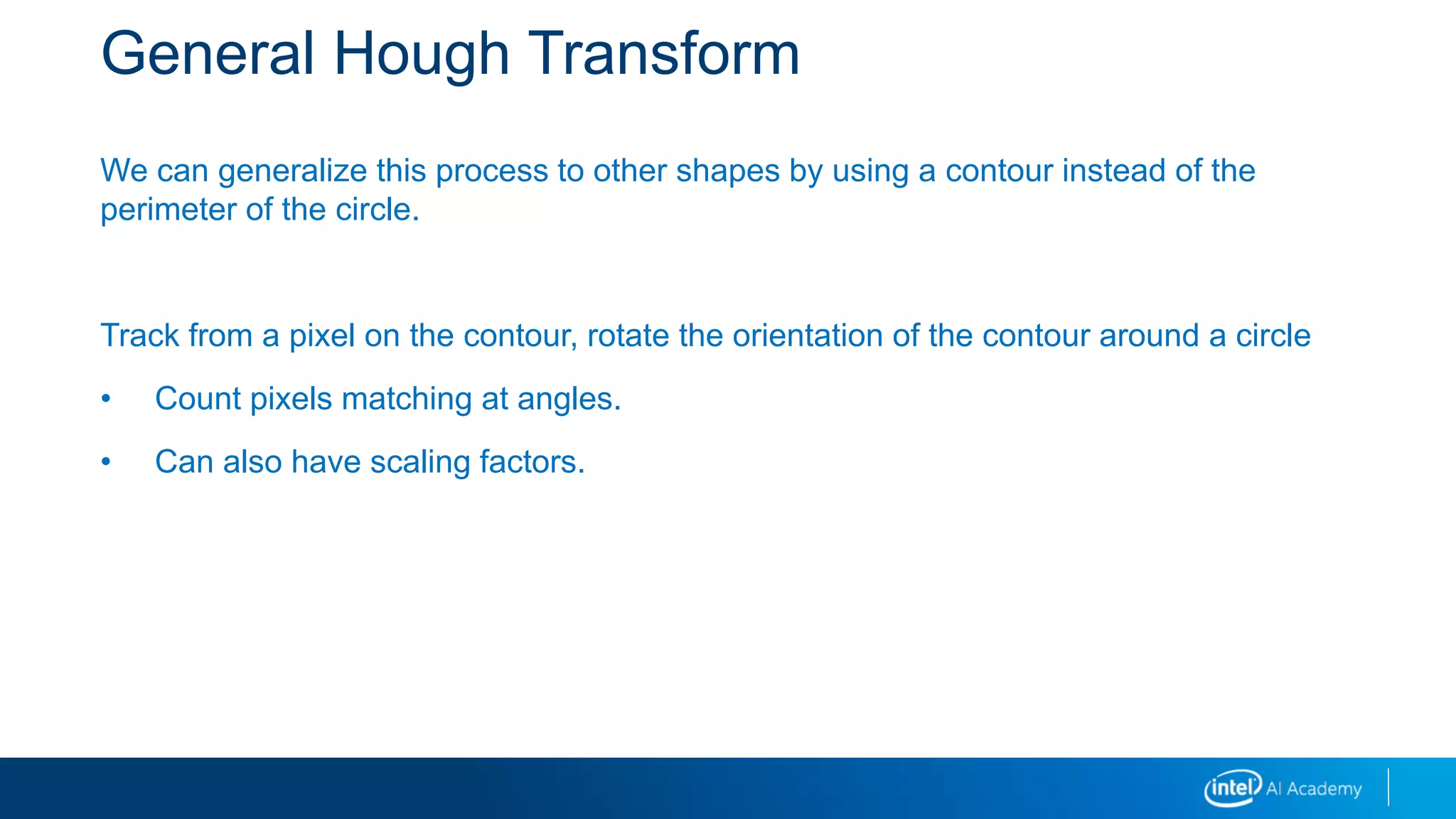 General Hough Transform
We can generalize this process to other shapes by using a contour instead of the
perimeter of the circle.
Track from a pixel on the contour, rotate the orientation of the contour around a circle
• Count pixels matching at angles.
• Can also have scaling factors.
 