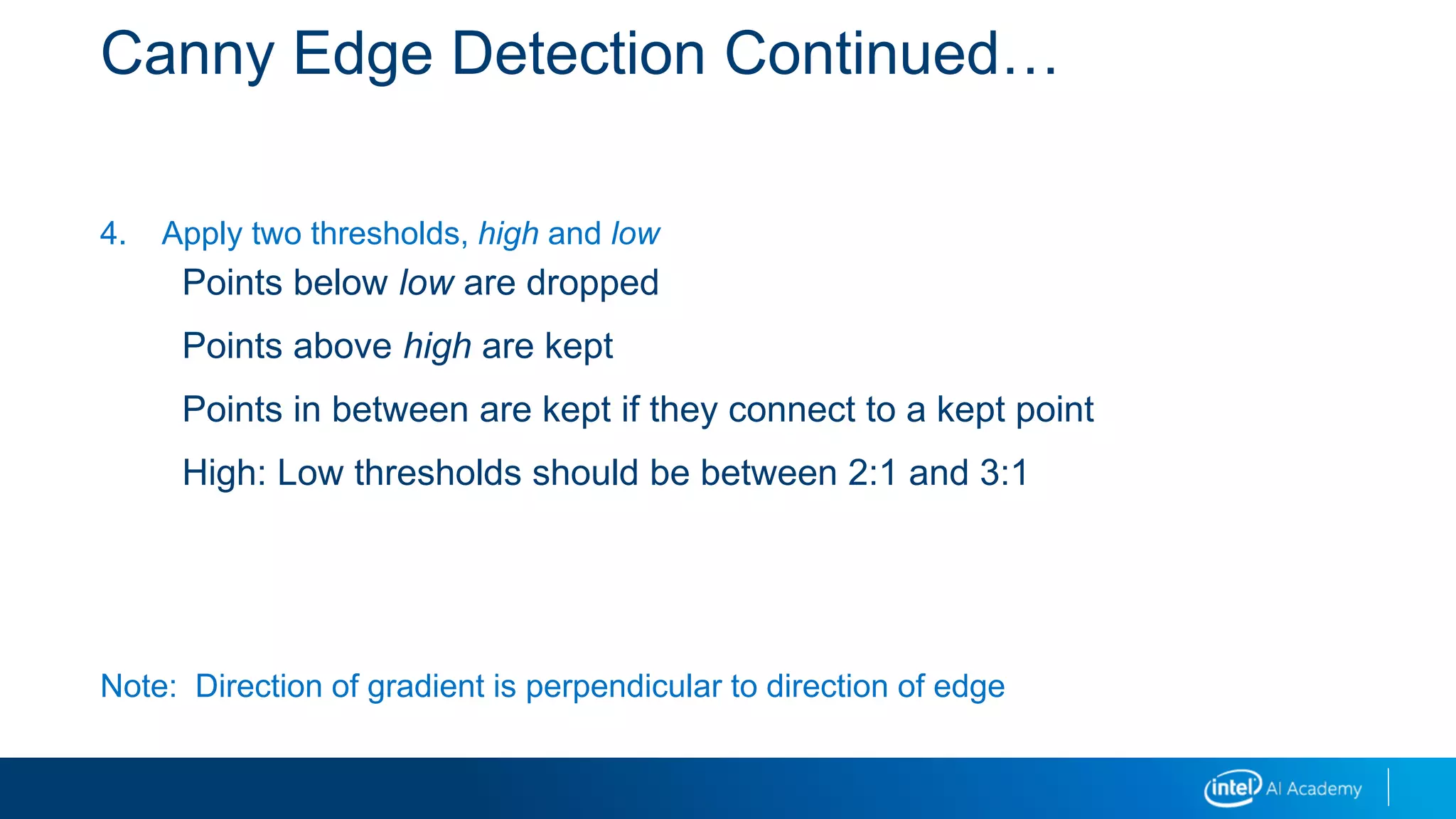 Canny Edge Detection Continued…
4. Apply two thresholds, high and low
Points below low are dropped
Points above high are kept
Points in between are kept if they connect to a kept point
High: Low thresholds should be between 2:1 and 3:1
Note: Direction of gradient is perpendicular to direction of edge
 