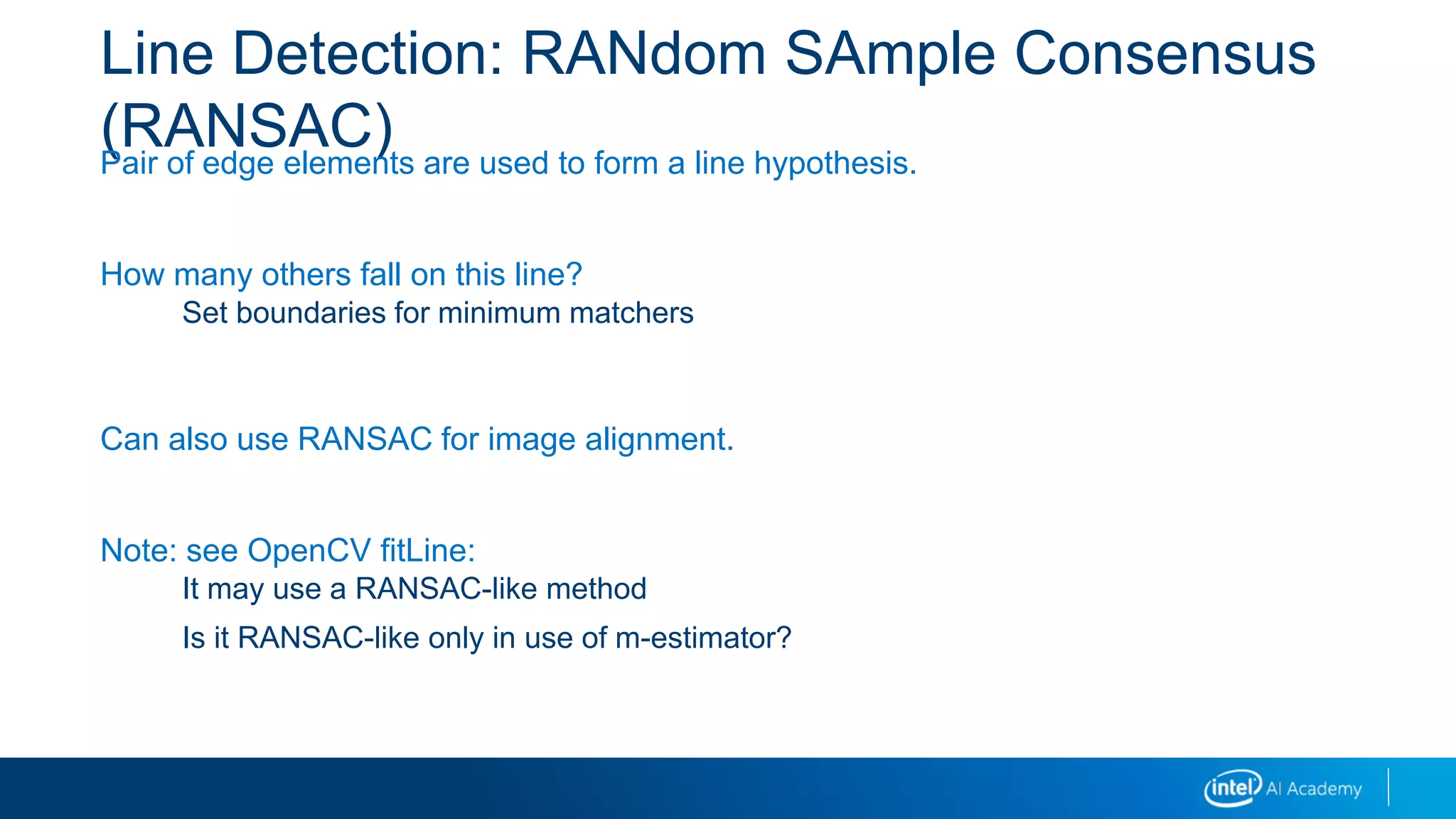 Line Detection: RANdom SAmple Consensus
(RANSAC)Pair of edge elements are used to form a line hypothesis.
How many others fall on this line?
Set boundaries for minimum matchers
Can also use RANSAC for image alignment.
Note: see OpenCV fitLine:
It may use a RANSAC-like method
Is it RANSAC-like only in use of m-estimator?
 
