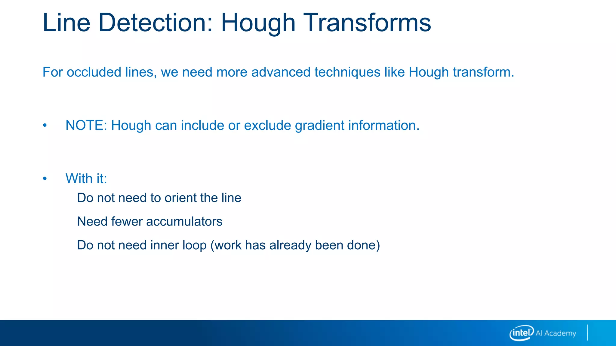 Line Detection: Hough Transforms
For occluded lines, we need more advanced techniques like Hough transform.
• NOTE: Hough can include or exclude gradient information.
• With it:
Do not need to orient the line
Need fewer accumulators
Do not need inner loop (work has already been done)
 