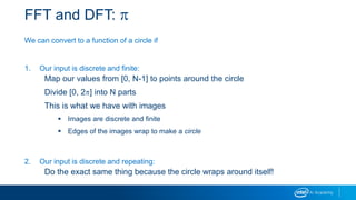 FFT and DFT: p
We can convert to a function of a circle if
1. Our input is discrete and finite:
Map our values from [0, N-1] to points around the circle
Divide [0, 2p] into N parts
This is what we have with images
 Images are discrete and finite
 Edges of the images wrap to make a circle
2. Our input is discrete and repeating:
Do the exact same thing because the circle wraps around itself!
 