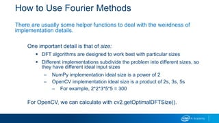 How to Use Fourier Methods
There are usually some helper functions to deal with the weirdness of
implementation details.
One important detail is that of size:
 DFT algorithms are designed to work best with particular sizes
 Different implementations subdivide the problem into different sizes, so
they have different ideal input sizes
– NumPy implementation ideal size is a power of 2
– OpenCV implementation ideal size is a product of 2s, 3s, 5s
– For example, 2*2*3*5*5 = 300
For OpenCV, we can calculate with cv2.getOptimalDFTSize().
 