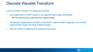 Discrete Wavelet Transform
Level is similar to levels in a Gaussian pyramid:
• One application of DWT results in an approximate image and details.
We can add the two to get back the original image
• Subsequent applications of DWT on the level 1 approximate image give us a level 2
approximate image and level 2 detail images.
• We can continue applying this process recursively.
 