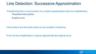 Line Detection: Successive Approximation
Transforming from a curve-contour to a simpler representation (aka line simplification)
Piecewise-linear polyline
B-spline curve
If the contour is a line (with noise) we can simplify it to that line.
If not, the line simplification is used to approximate the original curve.
 