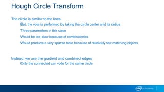 Hough Circle Transform
The circle is similar to the lines
But, the vote is performed by taking the circle center and its radius
Three parameters in this case
Would be too slow because of combinatorics
Would produce a very sparse table because of relatively few matching objects
Instead, we use the gradient and combined edges
Only the connected can vote for the same circle
 