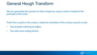 General Hough Transform
We can generalize this process to other shapes by using a contour instead of the
perimeter of the circle.
Track from a pixel on the contour, rotate the orientation of the contour around a circle
• Count pixels matching at angles.
• Can also have scaling factors.
 