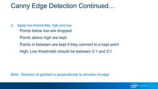 Canny Edge Detection Continued…
4. Apply two thresholds, high and low
Points below low are dropped
Points above high are kept
Points in between are kept if they connect to a kept point
High: Low thresholds should be between 2:1 and 3:1
Note: Direction of gradient is perpendicular to direction of edge
 