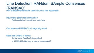 Line Detection: RANdom SAmple Consensus
(RANSAC)Pair of edge elements are used to form a line hypothesis.
How many others fall on this line?
Set boundaries for minimum matchers
Can also use RANSAC for image alignment.
Note: see OpenCV fitLine:
It may use a RANSAC-like method
Is it RANSAC-like only in use of m-estimator?
 