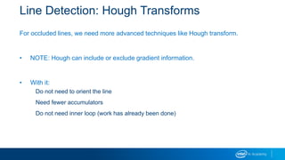 Line Detection: Hough Transforms
For occluded lines, we need more advanced techniques like Hough transform.
• NOTE: Hough can include or exclude gradient information.
• With it:
Do not need to orient the line
Need fewer accumulators
Do not need inner loop (work has already been done)
 