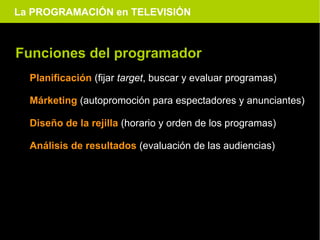 La PROGRAMACIÓN en TELEVISIÓN



Funciones del programador
  Planificación (fijar target, buscar y evaluar programas)

  Márketing (autopromoción para espectadores y anunciantes)

  Diseño de la rejilla (horario y orden de los programas)

  Análisis de resultados (evaluación de las audiencias)
 