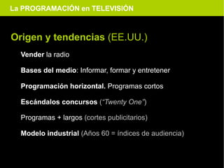 La PROGRAMACIÓN en TELEVISIÓN



Origen y tendencias (EE.UU.)
  Vender la radio

  Bases del medio: Informar, formar y entretener

  Programación horizontal. Programas cortos

  Escándalos concursos (“Twenty One”)

  Programas + largos (cortes publicitarios)

  Modelo industrial (Años 60 = índices de audiencia)
 