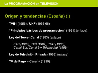 La PROGRAMACIÓN en TELEVISIÓN



Origen y tendencias (España) (I)
  TVE1 (1956) / UHF (1965-66)

  “Principios básicos de programación” (1981) (enlace)

  Ley del Tercer Canal (1983) (enlace)

     ETB (1983), TV3 (1984), TVG (1985),
     Canal Sur, Canal 9 y Telemadrid (1989).

  Ley de Televisión Privada (1988) (enlace)

  TV de Pago = Canal + (1990)
 