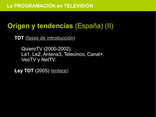 La PROGRAMACIÓN en TELEVISIÓN



Origen y tendencias (España) (II)
  TDT (fases de introducción)

     QuieroTV (2000-2002).
     La1, La2, Antena3, Telecinco, Canal+.
     VeoTV y NetTV.

  Ley TDT (2005) (enlace)
 