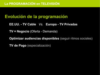 La PROGRAMACIÓN en TELEVISIÓN



Evolución de la programación
  EE.UU. - TV Cable Vs. Europa - TV Privadas

  TV = Negocio (Oferta - Demanda)

  Optimizar audiencias disponibles (seguir ritmos sociales)

  TV de Pago (especialización)
 