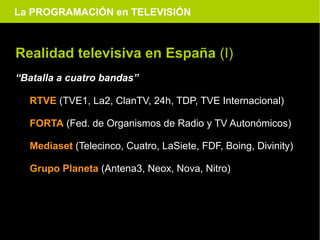 La PROGRAMACIÓN en TELEVISIÓN



Realidad televisiva en España (I)
“Batalla a cuatro bandas”

  RTVE (TVE1, La2, ClanTV, 24h, TDP, TVE Internacional)

  FORTA (Fed. de Organismos de Radio y TV Autonómicos)

  Mediaset (Telecinco, Cuatro, LaSiete, FDF, Boing, Divinity)

  Grupo Planeta (Antena3, Neox, Nova, Nitro)
 